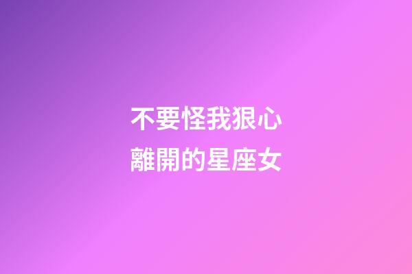 不要怪我狠心離開的星座女-第1張-星座運勢-玄機派
