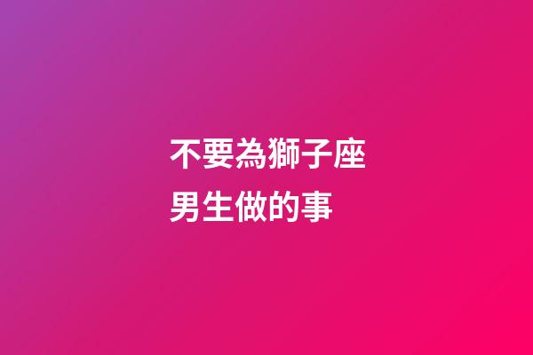 不要為獅子座男生做的事-第1張-星座運勢-玄機派