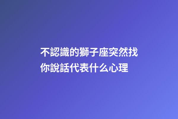 不認識的獅子座突然找你說話代表什么心理-第1張-星座運勢-玄機派