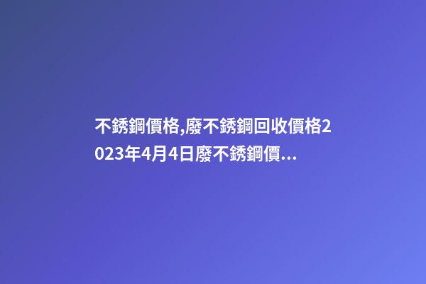 不銹鋼價格,廢不銹鋼回收價格2023年4月4日廢不銹鋼價格最高下調400元噸-第1張-觀點-玄機派