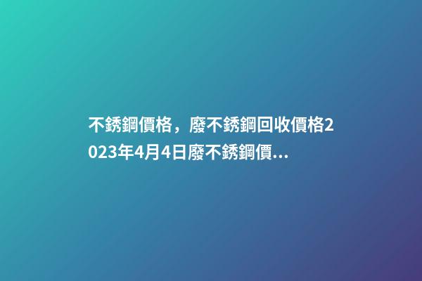 不銹鋼價格，廢不銹鋼回收價格2023年4月4日廢不銹鋼價格最高下調400元噸-第1張-觀點-玄機派