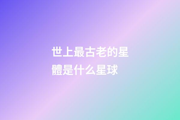 世上最古老的星體是什么星球-第1張-星座運勢-玄機派