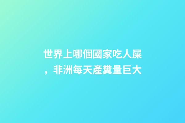 世界上哪個國家吃人屎，非洲每天產糞量巨大-第1張-觀點-玄機派