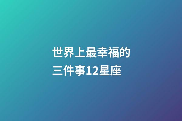 世界上最幸福的三件事12星座-第1張-星座運(yùn)勢(shì)-玄機(jī)派