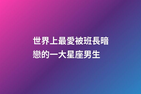 世界上最愛被班長暗戀的一大星座男生-第1張-星座運勢-玄機派