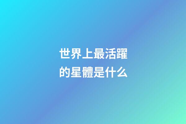 世界上最活躍的星體是什么-第1張-星座運勢-玄機派