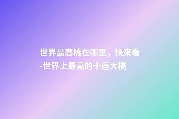 世界最高橋在哪里，快來看-世界上最高的十座大橋-第1張-觀點-玄機派