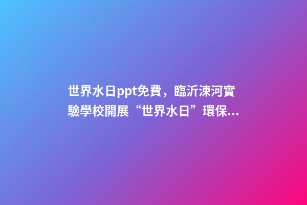 世界水日ppt免費，臨沂涑河實驗學校開展“世界水日”環保教育活動