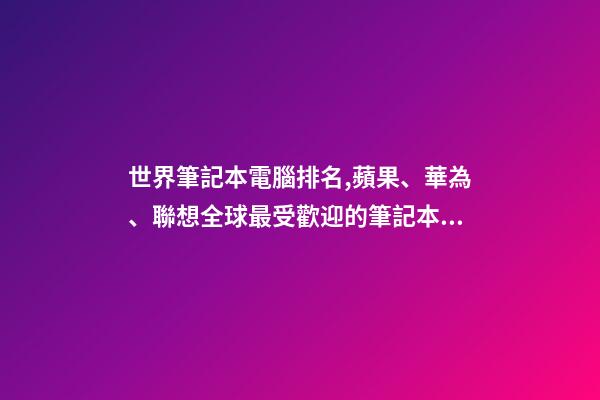 世界筆記本電腦排名,蘋果、華為、聯想全球最受歡迎的筆記本電腦品牌排行榜-第1張-觀點-玄機派