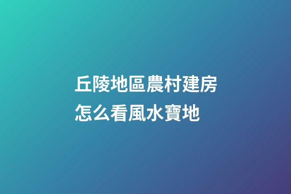 丘陵地區農村建房怎么看風水寶地