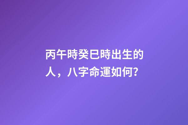 丙午時癸巳時出生的人，八字命運如何？