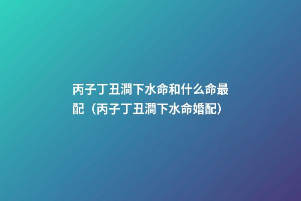 丙子丁丑澗下水命和什么命最配（丙子丁丑澗下水命婚配）