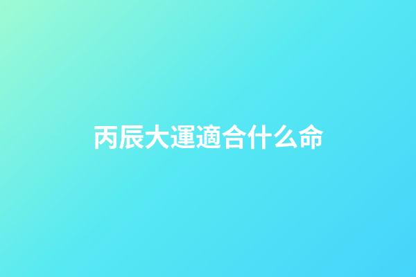 丙辰大運適合什么命(精準預測：你的事業和什么時候生寶寶最好)-第1張-觀點-玄機派