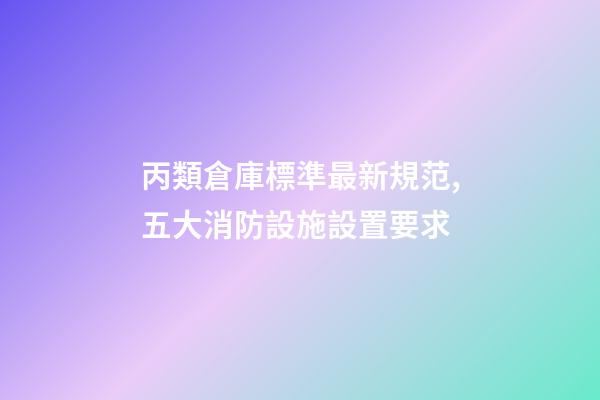 丙類倉庫標準最新規范,五大消防設施設置要求-第1張-觀點-玄機派