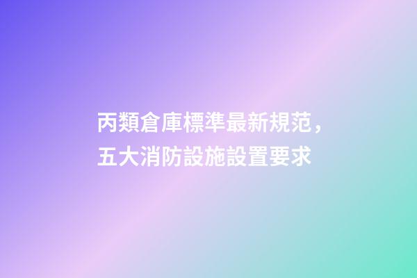 丙類倉庫標準最新規范，五大消防設施設置要求