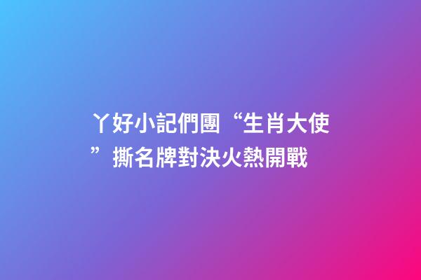 丫好小記們團“生肖大使”撕名牌對決火熱開戰-第1張-觀點-玄機派