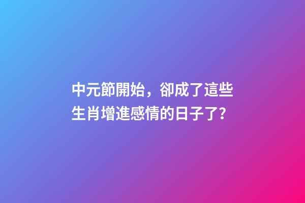 中元節開始，卻成了這些生肖增進感情的日子了？-第1張-觀點-玄機派