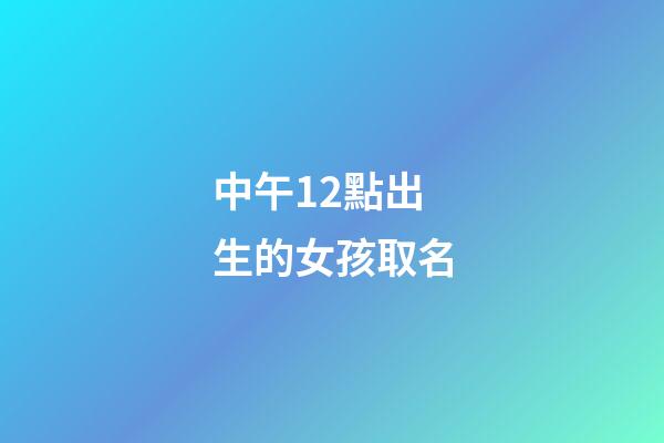 中午12點出生的女孩取名(中午12點出生的女孩取名姓王好不好)-第1張-女孩起名-玄機派