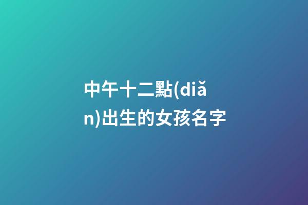 中午十二點(diǎn)出生的女孩名字(中午12點(diǎn)生辰女孩)