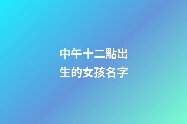 中午十二點出生的女孩名字(中午12點生辰女孩)
