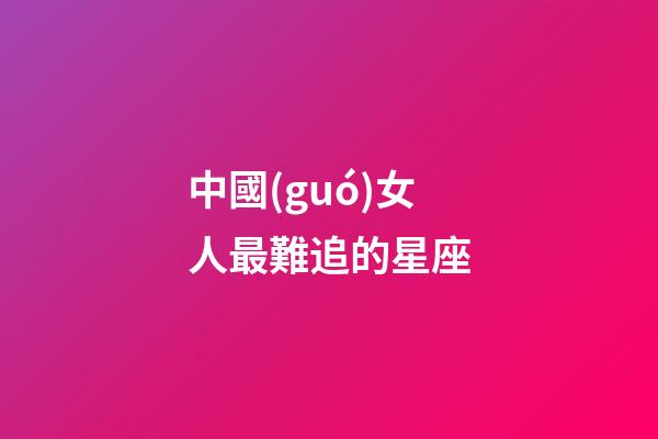 中國(guó)女人最難追的星座-第1張-星座運(yùn)勢(shì)-玄機(jī)派
