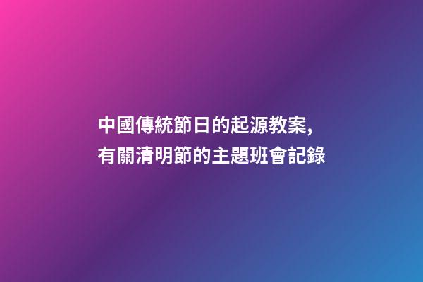 中國傳統節日的起源教案,有關清明節的主題班會記錄-第1張-觀點-玄機派