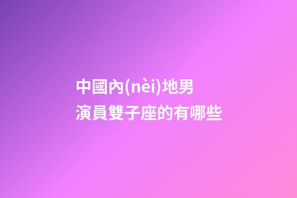 中國內(nèi)地男演員雙子座的有哪些-第1張-星座運勢-玄機派