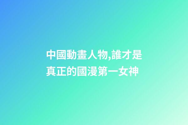 中國動畫人物,誰才是真正的國漫第一女神-第1張-觀點-玄機派