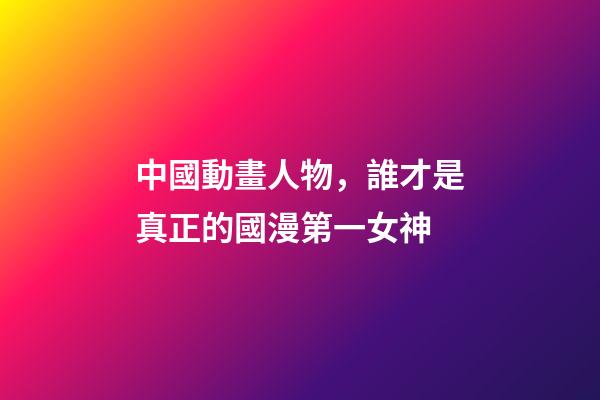 中國動畫人物，誰才是真正的國漫第一女神-第1張-觀點-玄機派