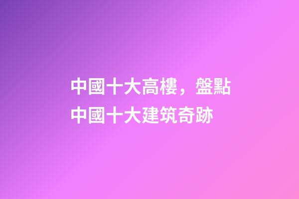 中國十大高樓，盤點中國十大建筑奇跡-第1張-觀點-玄機派