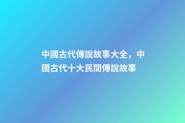 中國古代傳說故事大全，中國古代十大民間傳說故事(組圖)-第1張-觀點-玄機派