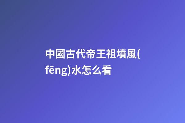 中國古代帝王祖墳風(fēng)水怎么看
