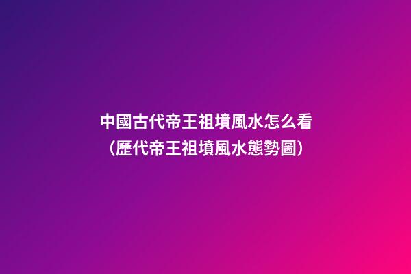 中國古代帝王祖墳風水怎么看（歷代帝王祖墳風水態勢圖）