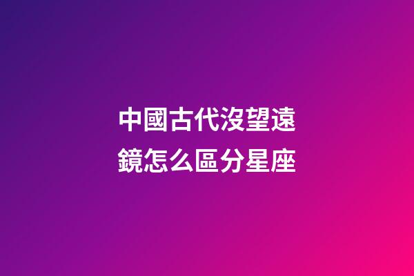 中國古代沒望遠鏡怎么區分星座
