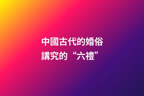 中國古代的婚俗講究的“六禮”