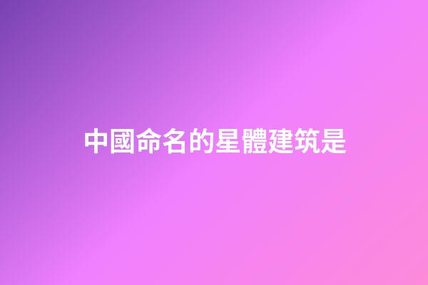 中國命名的星體建筑是-第1張-星座運勢-玄機派