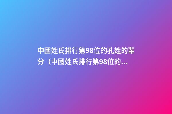 中國姓氏排行第98位的孔姓的輩分（中國姓氏排行第98位的孔姓的輩分是多少）