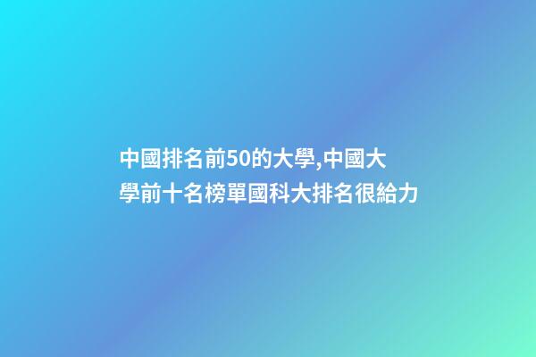 中國排名前50的大學,中國大學前十名榜單國科大排名很給力-第1張-觀點-玄機派