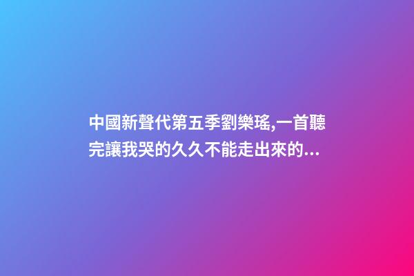 中國新聲代第五季劉樂瑤,一首聽完讓我哭的久久不能走出來的歌-第1張-觀點-玄機派