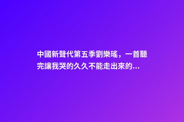 中國新聲代第五季劉樂瑤，一首聽完讓我哭的久久不能走出來的歌-第1張-觀點-玄機派