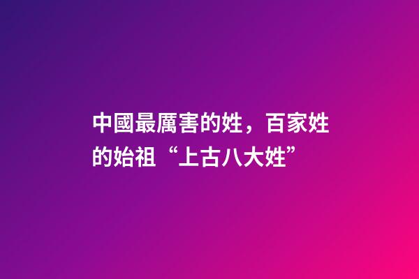 中國最厲害的姓，百家姓的始祖“上古八大姓”-第1張-觀點-玄機派