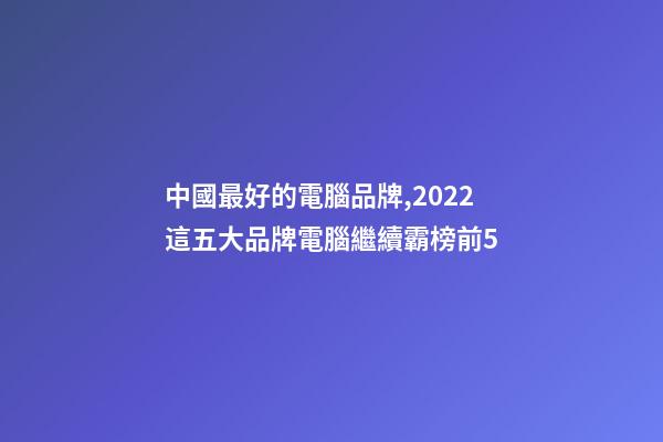 中國最好的電腦品牌,2022這五大品牌電腦繼續霸榜前5-第1張-觀點-玄機派