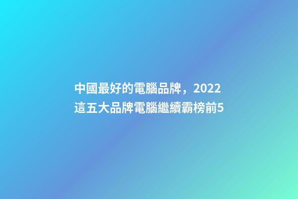 中國最好的電腦品牌，2022這五大品牌電腦繼續霸榜前5-第1張-觀點-玄機派