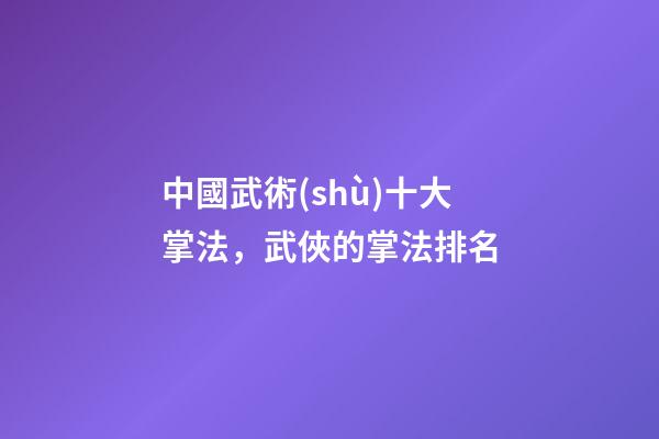 中國武術(shù)十大掌法，武俠的掌法排名(上)-第1張-觀點-玄機派