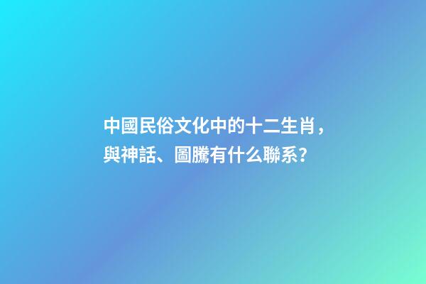 中國民俗文化中的十二生肖，與神話、圖騰有什么聯系？-第1張-觀點-玄機派