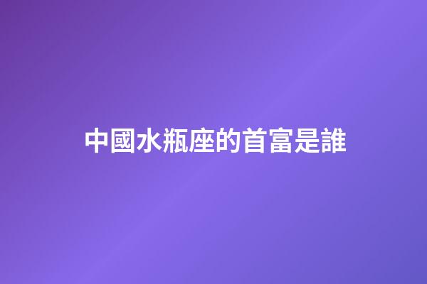 中國水瓶座的首富是誰