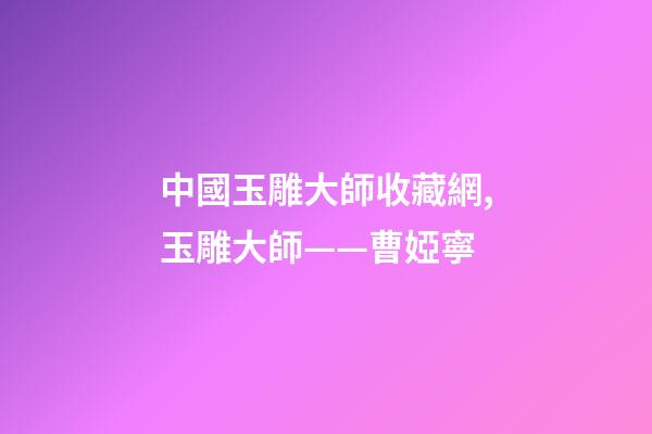 中國玉雕大師收藏網,玉雕大師——曹婭寧-第1張-觀點-玄機派