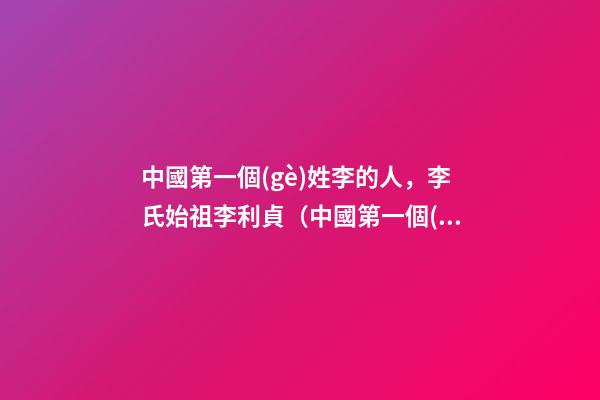 中國第一個(gè)姓李的人，李氏始祖李利貞（中國第一個(gè)姓李的人,李氏始祖李利貞是誰）