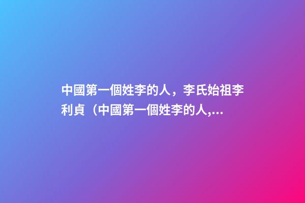 中國第一個姓李的人，李氏始祖李利貞（中國第一個姓李的人,李氏始祖李利貞是誰）