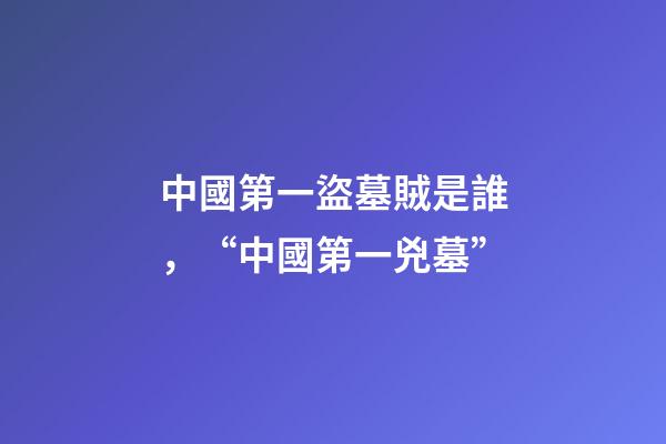 中國第一盜墓賊是誰，“中國第一兇墓”-第1張-觀點-玄機派
